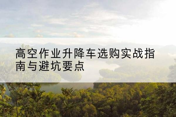 安福升降车怎么选-高空作业升降车选购实战指南与避坑要点