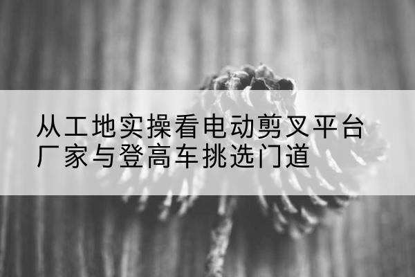 安福电动剪叉升降平台厂家-从工地实操看电动剪叉平台厂家与登高车挑选门道
