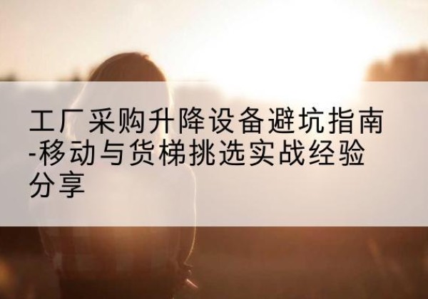 安福移动式升降机怎么选-工厂采购升降设备避坑指南-移动与货梯挑选实战经验分享