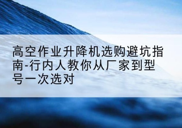安福升降平台厂家-高空作业升降机选购避坑指南-行内人教你从厂家到型号一次选对