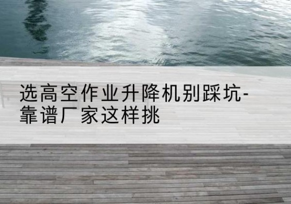 安福剪叉式升降机厂家-选高空作业升降机别踩坑-靠谱厂家这样挑