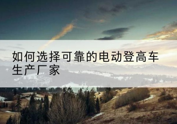 安福电动登高车厂家-如何选择可靠的电动登高车生产厂家