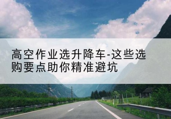 安福升降车厂家-高空作业选升降车-这些选购要点助你*避坑