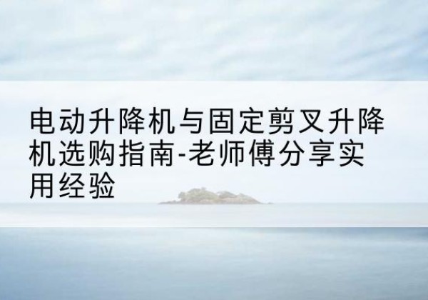 安福电动升降机怎么选-电动升降机与固定剪叉升降机选购指南-老师傅分享实用经验