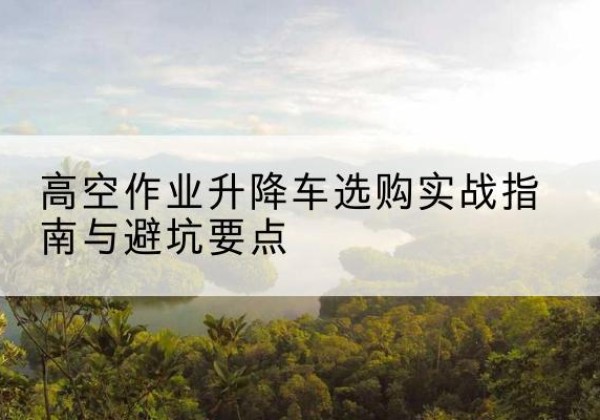 安福升降车怎么选-高空作业升降车选购实战指南与避坑要点