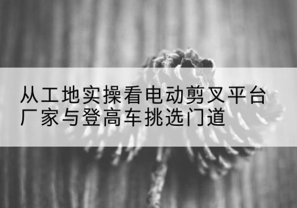 安福电动剪叉升降平台厂家-从工地实操看电动剪叉平台厂家与登高车挑选门道