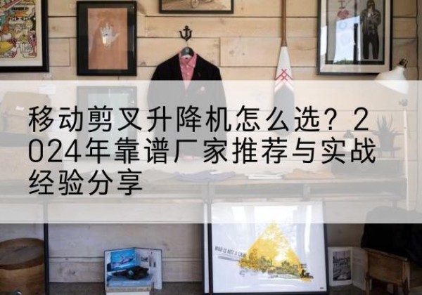 安福升降平台厂家推荐-移动剪叉升降机怎么选？2024年靠谱厂家推荐与实战经验分享