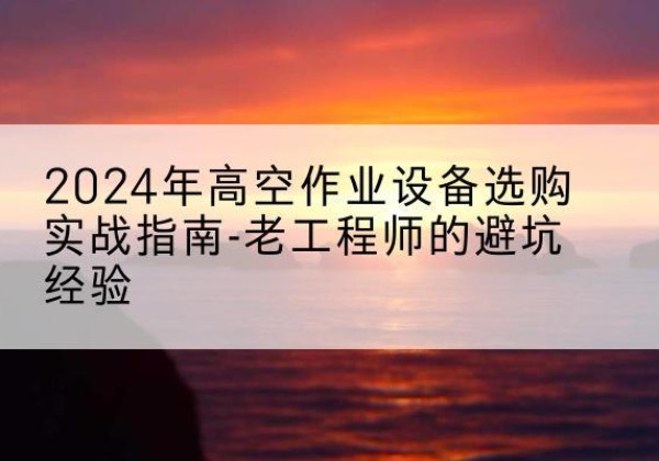 安福高空作业升降机厂家推荐-2024年高空作业设备选购实战指南-老工程师的避坑经验